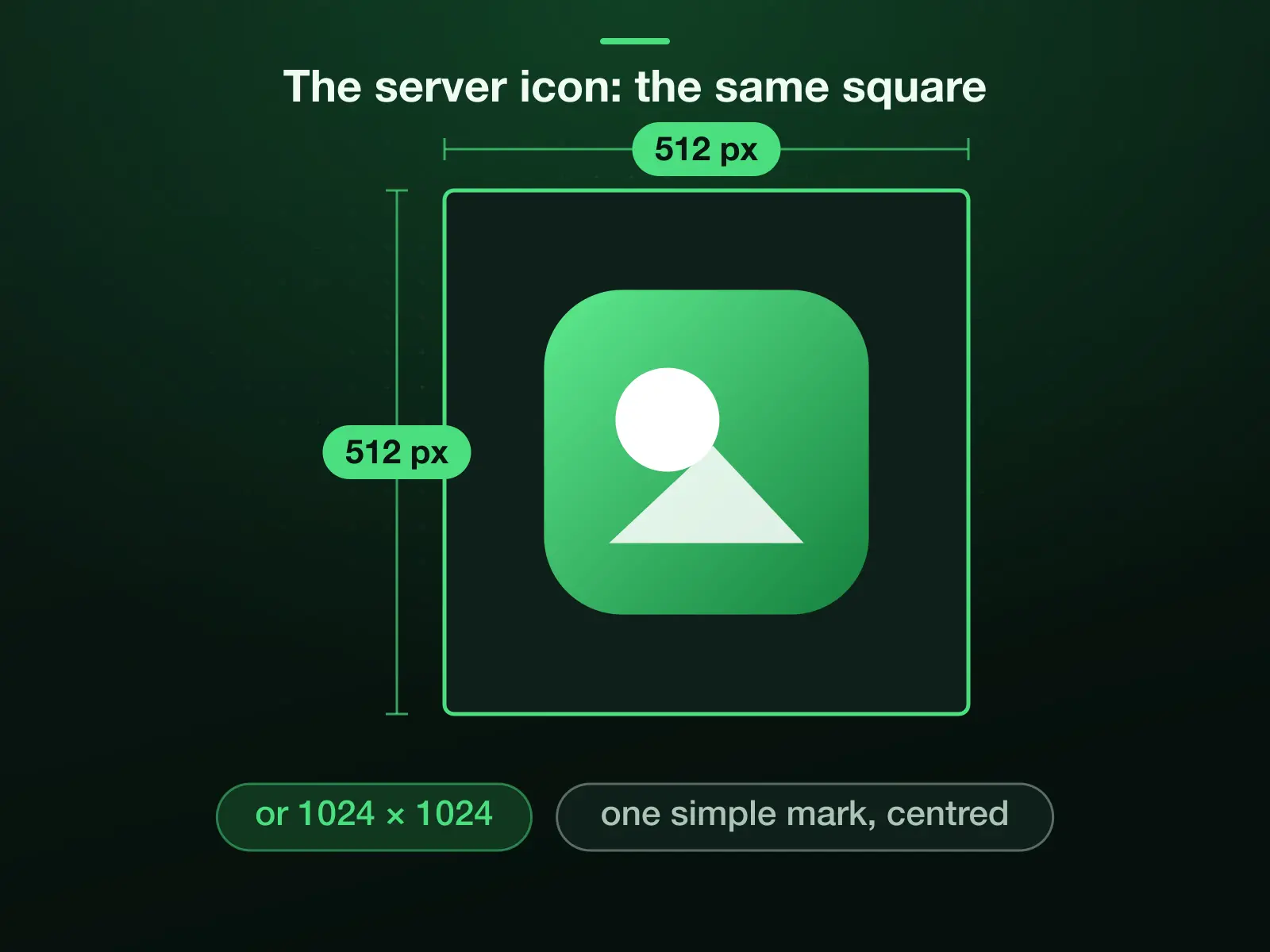 A 512 × 512 server icon with one simple mark in the middle, the same square as the profile picture; 1024 × 1024 works too. Discord's help sets a 128 × 128 minimum for a server icon and suggests cropping in multiples of 128.
